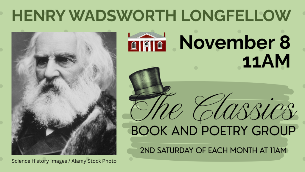 Henry Wadsworth Longfellow. November 8, 11AM. The Classics Book and Poetry Group. 2nd Saturday of each month at 11AM. Library facade logo, black and white photo of elderly man with long white hair and beard [Science History Images / Alamy Stock Photo].