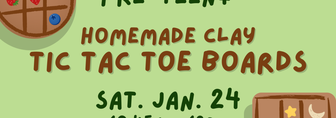 Pre-Teen+ Homemade Clay Tic Tac Toe Boards. Sat. Jan. 24, 10:45am-12pm. [green background with cartoon images of two tic tac toe boards]