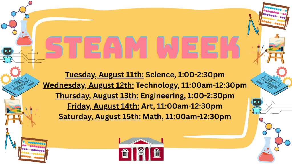 STEAM WEEK. Tuesday, August 11th: Science, 1-2:30pm. Wednesday, August 12th: Technology, 11am-12:30pm. Thursday, August 13th: Engineering, 1-2:30pm. Friday, August 14th: Art, 11am-12:30pm. Saturday, August 15th: Math, 11am-12:30pm.